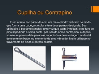 Cupilha ou Contrapino
É um arame fino parecido com um meio cilindro dobrado de modo
que forma uma cabeça circular e tem duas pernas desiguais. Sua
utilização é bastante simples, uma vez que basta introduzi-lo no furo do
pino impedindo a saída deste, por isso do nome contrapino, e depois
vira-se as pernas dele para trás impedindo a desmontagem acidental
do elemento fixado, no momento de uma vibração. Muito utilizado no
travamento de pinos e porcas-castelo.
77
 
