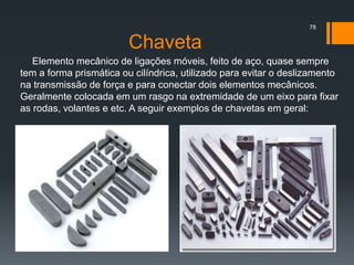 Chaveta
Elemento mecânico de ligações móveis, feito de aço, quase sempre
tem a forma prismática ou cilíndrica, utilizado para evitar o deslizamento
na transmissão de força e para conectar dois elementos mecânicos.
Geralmente colocada em um rasgo na extremidade de um eixo para fixar
as rodas, volantes e etc. A seguir exemplos de chavetas em geral:
78
 