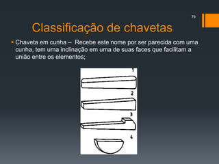 Classificação de chavetas
 Chaveta em cunha – Recebe este nome por ser parecida com uma
cunha, tem uma inclinação em uma de suas faces que facilitam a
união entre os elementos;
79
 