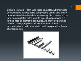  Chaveta Paralela – Tem suas faces paralelas. A transmissão
do movimento através deste componente ocorre pelo ajuste
de suas faces laterais as laterais do rasgo da chaveta, e com
uma pequena folga entre o ponto mais alto da chaveta e o
furo no caso do elemento conduzido. As chavetas paralelas
não têm cabeça, e podem ter extremidades retas ou
arredondadas, e podem ter ainda parafusos para fixação da
chaveta no eixo.
81
 