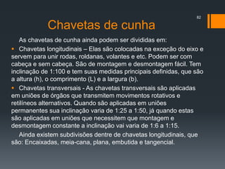 Chavetas de cunha
As chavetas de cunha ainda podem ser divididas em:
 Chavetas longitudinais – Elas são colocadas na exceção do eixo e
servem para unir rodas, roldanas, volantes e etc. Podem ser com
cabeça e sem cabeça. São de montagem e desmontagem fácil. Tem
inclinação de 1:100 e tem suas medidas principais definidas, que são
a altura (h), o comprimento (L) e a largura (b).
 Chavetas transversais - As chavetas transversais são aplicadas
em uniões de órgãos que transmitem movimentos rotativos e
retilíneos alternativos. Quando são aplicadas em uniões
permanentes sua inclinação varia de 1:25 a 1:50, já quando estas
são aplicadas em uniões que necessitem que montagem e
desmontagem constante a inclinação vai varia de 1:6 a 1:15.
Ainda existem subdivisões dentre de chavetas longitudinais, que
são: Encaixadas, meia-cana, plana, embutida e tangencial.
82
 