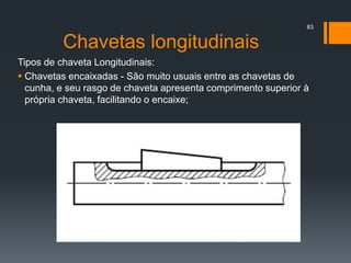 Chavetas longitudinais
Tipos de chaveta Longitudinais:
 Chavetas encaixadas - São muito usuais entre as chavetas de
cunha, e seu rasgo de chaveta apresenta comprimento superior à
própria chaveta, facilitando o encaixe;
83
 