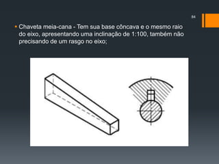  Chaveta meia-cana - Tem sua base côncava e o mesmo raio
do eixo, apresentando uma inclinação de 1:100, também não
precisando de um rasgo no eixo;
84
 