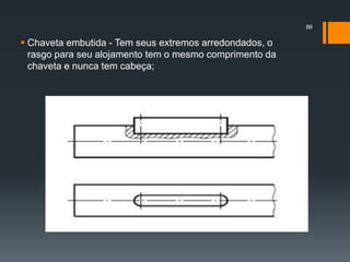  Chaveta embutida - Tem seus extremos arredondados, o
rasgo para seu alojamento tem o mesmo comprimento da
chaveta e nunca tem cabeça;
86
 