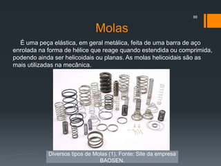 Molas
É uma peça elástica, em geral metálica, feita de uma barra de aço
enrolada na forma de hélice que reage quando estendida ou comprimida,
podendo ainda ser helicoidais ou planas. As molas helicoidais são as
mais utilizadas na mecânica.
88
Diversos tipos de Molas (1). Fonte: Site da empresa
BAOSEN.
 