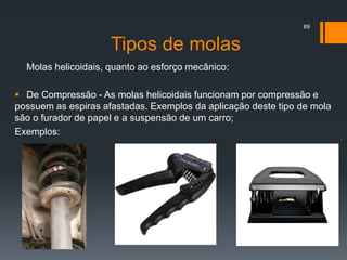 Tipos de molas
Molas helicoidais, quanto ao esforço mecânico:
 De Compressão - As molas helicoidais funcionam por compressão e
possuem as espiras afastadas. Exemplos da aplicação deste tipo de mola
são o furador de papel e a suspensão de um carro;
Exemplos:
89
 