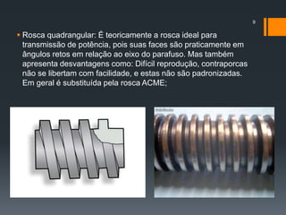  Rosca quadrangular: É teoricamente a rosca ideal para
transmissão de potência, pois suas faces são praticamente em
ângulos retos em relação ao eixo do parafuso. Mas também
apresenta desvantagens como: Difícil reprodução, contraporcas
não se libertam com facilidade, e estas não são padronizadas.
Em geral é substituída pela rosca ACME;
9
 