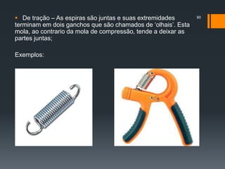  De tração – As espiras são juntas e suas extremidades
terminam em dois ganchos que são chamados de ‘olhais’. Esta
mola, ao contrario da mola de compressão, tende a deixar as
partes juntas;
Exemplos:
90
 