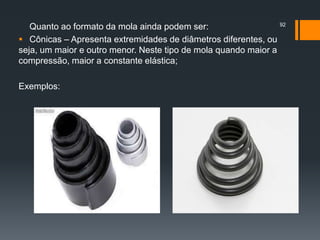 Quanto ao formato da mola ainda podem ser:
 Cônicas – Apresenta extremidades de diâmetros diferentes, ou
seja, um maior e outro menor. Neste tipo de mola quando maior a
compressão, maior a constante elástica;
Exemplos:
92
 