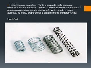  Cilíndricas ou paralelas – Tanto o corpo da mola como as
extremidades têm o mesmo diâmetro. Sendo este formato de mola
o mais comum. A constante elástica não varia, sendo a carga
aplicada, na mola, proporcional a cada milímetro de deformação;
Exemplos:
93
 
