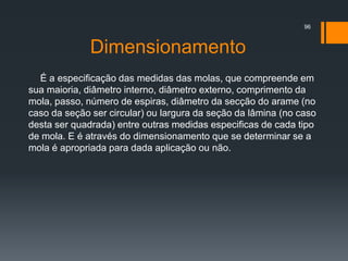 Dimensionamento
É a especificação das medidas das molas, que compreende em
sua maioria, diâmetro interno, diâmetro externo, comprimento da
mola, passo, número de espiras, diâmetro da secção do arame (no
caso da seção ser circular) ou largura da seção da lâmina (no caso
desta ser quadrada) entre outras medidas especificas de cada tipo
de mola. E é através do dimensionamento que se determinar se a
mola é apropriada para dada aplicação ou não.
96
 