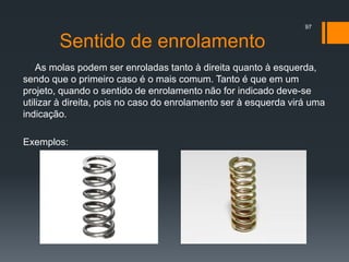 Sentido de enrolamento
As molas podem ser enroladas tanto à direita quanto à esquerda,
sendo que o primeiro caso é o mais comum. Tanto é que em um
projeto, quando o sentido de enrolamento não for indicado deve-se
utilizar à direita, pois no caso do enrolamento ser à esquerda virá uma
indicação.
Exemplos:
97
 