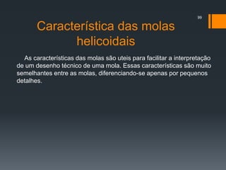 Característica das molas
helicoidais
As características das molas são uteis para facilitar a interpretação
de um desenho técnico de uma mola. Essas características são muito
semelhantes entre as molas, diferenciando-se apenas por pequenos
detalhes.
99
 