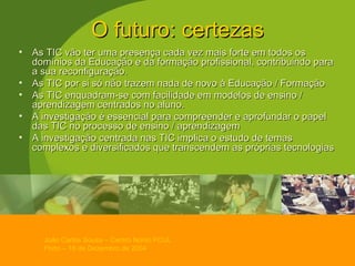 O futuro: certezas As TIC vão ter uma presença cada vez mais forte em todos os domínios da Educação e da formação profissional, contribuindo para a sua reconfiguração. As TIC por si só não trazem nada de novo à Educação / Formação As TIC enquadram-se com facilidade em modelos de ensino / aprendizagem centrados no aluno. A investigação é essencial para compreender e aprofundar o papel das TIC no processo de ensino / aprendizagem A investigação centrada nas TIC implica o estudo de temas complexos e diversificados que transcendem as próprias tecnologias 