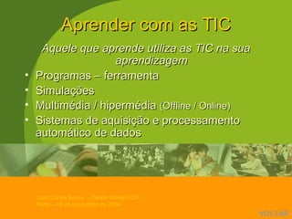 Aprender com as TIC Aquele que aprende utiliza as TIC na sua aprendizagem Programas – ferramenta  Simulações Multimédia / hipermédia  (Offline / Online) Sistemas de aquisição e processamento automático de dados VOLTAR 