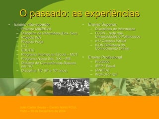 O passado: as experiências Ensino não-superior Projecto MINERVA Disciplina de Informática (Ens. Sec) Projecto IVA Projecto Forja I.T.I. EDUTIC Programa Internet na Escola – MCT Programa Nónio Séc. XXI – ME Diploma de Competências Básicas em TIC Disciplina TIC (9º e 10º anos) Ensino Superior Disciplinas de informática FCCN – rede nas Universidades e Politécnicos e-U Campus Virtual b-ON Biblioteca do Conhecimento Online   Ensino Profissional Prof2000 IEFP / Equal (ANEFA) INOFOR / IQF 