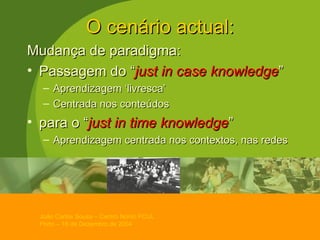O cenário actual: Mudança de paradigma: Passagem do “ just in case knowledge ”  Aprendizagem ‘livresca’ Centrada nos conteúdos para o “ just in time knowledge ”  Aprendizagem centrada nos contextos, nas redes 