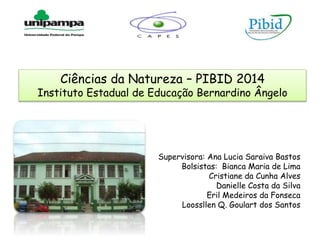 Ciências da Natureza – PIBID 2014
Instituto Estadual de Educação Bernardino Ângelo
Supervisora: Ana Lucia Saraiva Bastos
Bolsistas: Bianca Maria de Lima
Cristiane da Cunha Alves
Danielle Costa da Silva
Eril Medeiros da Fonseca
Loossllen Q. Goulart dos Santos
 