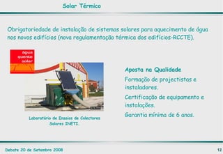 Aposta na Qualidade Formação de projectistas e instaladores. Certificação de equipamento e instalações. Garantia mínima de 6 anos. Laboratório de Ensaios de Colectores Solares INETI. Obrigatoriedade de instalação de sistemas solares para aquecimento de água nos novos edifícios (nova regulamentação térmica dos edifícios-RCCTE). Solar Térmico 