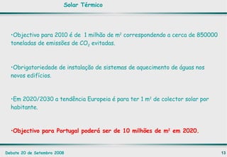 Objectivo para 2010 é de  1 milhão de m 2  correspondendo a cerca de 850000 toneladas de emissões de CO 2  evitadas. Obrigatoriedade de instalação de sistemas de aquecimento de águas nos novos edifícios. Em 2020/2030 a tendência Europeia é para ter 1 m 2  de colector solar por habitante.  Objectivo para Portugal poderá ser de 10 milhões de m 2  em 2020. Solar Térmico 