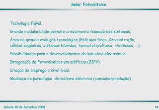 Tecnologia fiável. Grande modularidade permite crescimento faseado dos sistemas. Área de grande evolução tecnológica (Películas finas, Concentração, células orgânicas, sistemas híbridos, termofotovoltaico,  rectennas , …) Possibilidades para o desenvolvimento da industria electrónica. Integração de Fotovoltaicos em edifícios (BIPV) Criação de emprego a nível local. Mudança de paradigma  do sistema eléctrico (consumo/produção) Solar Fotovoltaico 
