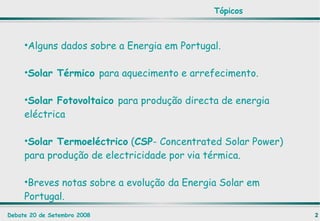 Alguns dados sobre a Energia em Portugal. Solar Térmico  para aquecimento e arrefecimento. Solar Fotovoltaico  para produção directa de energia eléctrica Solar Termoeléctrico  ( CSP - Concentrated Solar Power) para produção de electricidade por via térmica. Breves notas sobre a evolução da Energia Solar em Portugal. Tópicos 