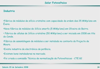 Industria Fábrica de módulos de silício cristalino com capacidade da ordem dos 25 MWp/ano em Évora. Nova fábrica de módulos de Silício amorfo (5 MWp/ano) em Oliveira do Bairro. Fábrica de células de Silício cristalino (50 MWp/ano) a ser iniciada em 2008 em Vila do Conde. Fábrica de assemblagem de módulos a ser instalada no contexto do Projecto de Moura. Existe industria de electrónica de potência. Existem bons instaladores no mercado. Foi criada a comissão Técnica de normalização de Fotovoltaicos - CTE 82 Solar Fotovoltaico 