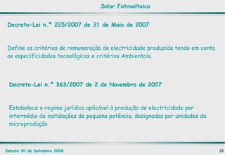 Decreto-Lei n.º 225/2007 de 31 de Maio de 2007 Define  os critérios de remuneração da electricidade produzida tendo em conta as especificidades tecnológicas e critérios Ambientais. Solar Fotovoltaico Decreto-Lei n.º 363/2007 de 2 de Novembro de 2007 Estabelece o regime jurídico aplicável à produção de electricidade por intermédio de instalações de pequena potência, designadas por unidades de microprodução. 