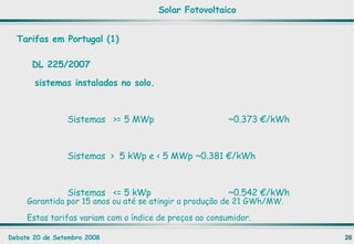DL 225/2007   sistemas instalados no solo.   Sistemas  >= 5 MWp  ~0.373 €/kWh   Sistemas  >  5 kWp e < 5 MWp  ~0.381 €/kWh   Sistemas  <= 5 kWp ~0.542 €/kWh Tarifas em Portugal (1) Garantida por 15 anos ou até se atingir a produção de 21 GWh/MW. Estas tarifas variam com o índice de preços ao consumidor. Solar Fotovoltaico 