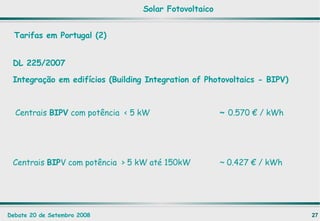 Tarifas em Portugal (2) DL 225/2007 Integração em edifícios (Building Integration of Photovoltaics - BIPV) Centrais  BIPV  com potência  < 5 kW ~  0.570 € / kWh Centrais  BIP V com potência  > 5 kW até 150kW ~ 0.427 € / kWh Solar Fotovoltaico 