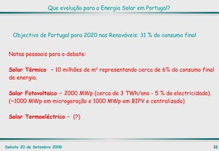 Que evolução para a Energia Solar em Portugal? Objectivo de Portugal para 2020 nas Renováveis: 31 % do consumo final Notas pessoais para o debate: Solar Térmico  –  10 milhões de m 2  representando cerca de 6% do consumo final de energia. Solar Fotovoltaico –  2000 MWp (cerca de 3 TWh/ano - 5 % da electricidade). (~1000 MWp em microgeração e 1000 MWp em BIPV e centralizado) Solar Termoeléctrico  –  (?)  