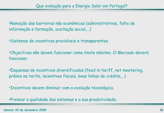 Que evolução para a Energia Solar em Portugal? Remoção das barreiras não económicas (administrativas, falta de informação e formação, aceitação social,…) Sistemas de incentivos previsíveis e transparentes. Objectivos não devem funcionar como limite máximo. O Mercado deverá funcionar. Esquemas de incentivos diversificados (feed in tariff, net meetering, prémio na tarifa, incentivos fiscais, boas linhas de crédito,…) Incentivos devem diminuir com a evolução tecnológica. Premiar a qualidade dos sistemas e a sua produtividade. 