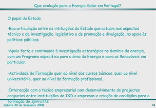 Boa articulação entre as intituições do Estado que actuam nos aspectos técnico e de investigação, legislativo e de promoção e divulgação, no apoio às políticas públicas. Apoio forte e continuado à investigação estratégica no domínio da energia, com um Programa específico para a área da Energia e para as Renováveis em particular. Actividade de Formação quer ao nível dos cursos básicos, quer ao nível universitário, quer ao nível da formação profissional. Interacção com o tecido empresarial com desenvolvimento de projectos conjuntos entre instituições de I&D e empresas e criação de condições para a formação de  spin-offs .  O papel do Estado Que evolução para a Energia Solar em Portugal? 