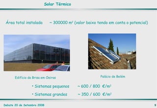 Solar Térmico Área total instalada  ~ 300000 m 2  (valor baixo tendo em conta o potencial)   Edifício da Brisa em Oeiras Palácio de Belém Sistemas pequenos  ~ 600 / 800  €/m 2 Sistemas grandes  ~ 350 / 600  €/m 2 