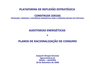 PLATAFORMA DE REFLEXÃO ESTRATÉGICA  CONSTRUIR IDEIAS PRODUÇÃO, CONSUMO, E EFICIÊNCIA ENERGÉTICA PARA A PRÓXIMA DÉCADA EM PORTUGAL AUDITORIAS ENERGÉTICAS  E PLANOS DE RACIONALIZAÇÃO DE CONSUMO Joaquim Borges Gouveia [email_address] DEGEI – UAVEIRO 20 de Setembro de 2008 