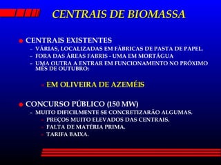 CENTRAIS DE BIOMASSA CENTRAIS EXISTENTES VÁRIAS, LOCALIZADAS EM FÁBRICAS DE PASTA DE PAPEL. FORA DAS ÁREAS FABRIS - UMA EM MORTÁGUA UMA OUTRA A ENTRAR EM FUNCIONAMENTO NO PRÓXIMO MÊS DE OUTUBRO: EM OLIVEIRA DE AZEMÉIS CONCURSO PÚBLICO (150 MW) MUITO DIFICILMENTE SE CONCRETIZARÃO ALGUMAS. PREÇOS MUITO ELEVADOS DAS CENTRAIS. FALTA DE MATÉRIA PRIMA. TARIFA BAIXA. 