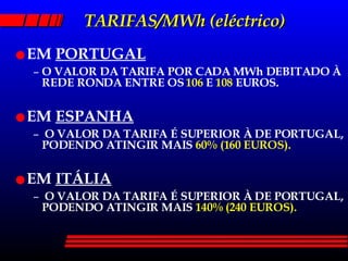TARIFAS/MWh (eléctrico) EM  PORTUGAL O VALOR DA TARIFA POR CADA MWh DEBITADO À REDE RONDA ENTRE OS  106  E  108  EUROS. EM  ESPANHA O VALOR DA TARIFA É SUPERIOR À DE PORTUGAL, PODENDO ATINGIR MAIS  60% (160 EUROS). EM  ITÁLIA O VALOR DA TARIFA É SUPERIOR À DE PORTUGAL, PODENDO ATINGIR MAIS  140% (240 EUROS). 