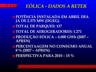 EÓLICA - DADOS A RETER POTÊNCIA INSTALADA EM ABRIL ERA JÁ DE 2.375 MW (DGEG). TOTAL DE PARQUES: 157 TOTAL DE AEROGERADORES: 1.271 PRODUÇÃO EÓLICA – 4.000 GWh (2007 –APREN) PERCENTAAGEM NO CONSUMO ANUAL 8 % (2007 – APREN). PERSPECTIVA PARA 2010 – 15 % 
