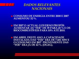DADOS RELEVANTES NACIONAIS CONSUMO DE ENERGIA ENTRE 2000 E 2007 AUMENTOU 32 %. EM 2007 O ACTUAL GOVERNO PROPÔS AUMENTAR AS “FER” DE 39 PARA 45 % E OS BIOCOMBUSTÍVEIS PARA 10% ATÉ 2010. EM ABRIL DESTE ANO A CAPACIDADE INSTALADA DAS “FER” ERA DE 7.681 MW E O CONSUMO EM 2007  PROVENIENTE DAS “FER” ERA JÁ DE 42 %. (DGEG). 