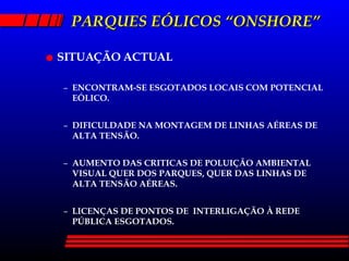 PARQUES EÓLICOS “ONSHORE” SITUAÇÃO ACTUAL ENCONTRAM-SE ESGOTADOS LOCAIS COM POTENCIAL EÓLICO. DIFICULDADE NA MONTAGEM DE LINHAS AÉREAS DE ALTA TENSÃO. AUMENTO DAS CRITICAS DE POLUIÇÃO AMBIENTAL VISUAL QUER DOS PARQUES, QUER DAS LINHAS DE ALTA TENSÃO AÉREAS. LICENÇAS DE PONTOS DE  INTERLIGAÇÃO À REDE PÚBLICA ESGOTADOS. 