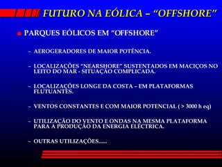 FUTURO NA EÓLICA – “OFFSHORE” PARQUES EÓLICOS EM “OFFSHORE” AEROGERADORES DE MAIOR POTÊNCIA. LOCALIZAÇÕES “NEARSHORE” SUSTENTADOS EM MACIÇOS NO LEITO DO MAR - SITUAÇÃO COMPLICADA. LOCALIZAÇÕES LONGE DA COSTA – EM PLATAFORMAS FLUTUANTES. VENTOS CONSTANTES E COM MAIOR POTENCIAL ( > 3000 h eq) UTILIZAÇÃO DO VENTO E ONDAS NA MESMA PLATAFORMA PARA A PRODUÇÃO DA ENERGIA ELÉCTRICA. OUTRAS UTILIZAÇÕES...... 