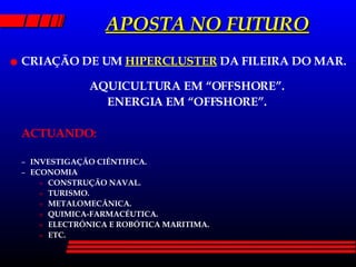APOSTA NO FUTURO CRIAÇÃO DE UM  HIPERCLUSTER  DA FILEIRA DO MAR. AQUICULTURA EM “OFFSHORE”. ENERGIA EM “OFFSHORE”. ACTUANDO: INVESTIGAÇÃO CIÊNTIFICA. ECONOMIA CONSTRUÇÃO NAVAL. TURISMO. METALOMECÂNICA. QUIMICA-FARMACÉUTICA. ELECTRÓNICA E ROBÓTICA MARITIMA. ETC. 