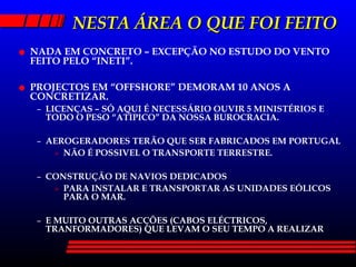 NESTA ÁREA O QUE FOI FEITO NADA EM CONCRETO – EXCEPÇÃO NO ESTUDO DO VENTO FEITO PELO “INETI”. PROJECTOS EM “OFFSHORE” DEMORAM 10 ANOS A CONCRETIZAR. LICENÇAS – SÓ AQUI É NECESSÁRIO OUVIR 5 MINISTÉRIOS E TODO O PESO “ATIPICO” DA NOSSA BUROCRACIA. AEROGERADORES TERÃO QUE SER FABRICADOS EM PORTUGAL NÃO É POSSIVEL O TRANSPORTE TERRESTRE. CONSTRUÇÃO DE NAVIOS DEDICADOS PARA INSTALAR E TRANSPORTAR AS UNIDADES EÓLICOS PARA O MAR. E MUITO OUTRAS ACÇÕES (CABOS ELÉCTRICOS, TRANFORMADORES) QUE LEVAM O SEU TEMPO A REALIZAR 