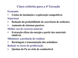 Economia Custos de instalação e exploração competitivos Segurança Redução da probabilidade de ocorrência de acidentes Aumento de sistemas passivos Melhor uso de recursos naturais Extracção eficaz da energia a partir dos materiais cindíveis Minimizar a produção de resíduos Reciclagem e transmutação dos actinídeos Reduzir os riscos de proliferação Queima do Pu no ciclo de combustível Cinco critérios para a 4ª Geração 