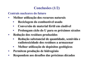 Centrais nucleares do futuro Melhor utilização dos recursos naturais Reciclagem do combustível usado Conversão de material fértil em cindível Prolongam ciclo do U para os próximos séculos Redução dos resíduos produzidos Redução substancial de quantidade, semivida e radiotoxicidade dos resíduos a armazenar Melhor utilização de depósitos geológicos Permitem produção de hidrogénio Respondem aos desafios das próximas décadas Conclusões (1/2) 