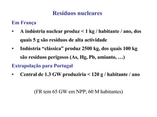 Resíduos nucleares Em França A indústria nuclear produz < 1 kg / habitante / ano, dos quais 5 g são resíduos de alta actividade Indústria “clássica” produz 2500 kg, dos quais 100 kg são resíduos perigosos (As, Hg, Pb, amianto, …) Extrapolação para Portugal Central de 1.3 GW produziria < 120 g / habitante / ano (FR tem 65 GW em NPP; 60 M habitantes) 