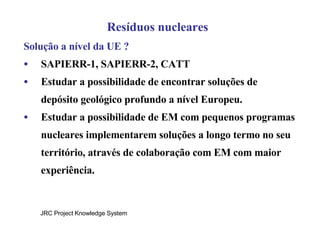 Resíduos nucleares Solução a nível da UE ? SAPIERR-1, SAPIERR-2, CATT Estudar a possibilidade de encontrar soluções de depósito geológico profundo a nível Europeu. Estudar a possibilidade de EM com pequenos programas nucleares implementarem soluções a longo termo no seu território, através de colaboração com EM com maior experiência. JRC Project Knowledge System 