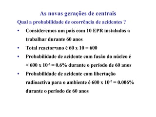 Qual a probabilidade de ocorrência de acidentes ? Consideremos um país com 10 EPR instalados a trabalhar durante 60 anos Total reactor•ano é 60 x 10 = 600 Probabilidade de acidente com fusão do núcleo é < 600 x 10 -5  = 0.6% durante o período de 60 anos  Probabilidade de acidente com libertação radioactiva para o ambiente é 600 x 10 -7  = 0.006% durante o período de 60 anos   As novas gerações de centrais 