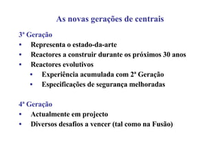 As novas gerações de centrais 3ª Geração Representa o estado-da-arte Reactores a construir durante os próximos 30 anos Reactores evolutivos Experiência acumulada com 2ª Geração Especificações de segurança melhoradas 4ª Geração Actualmente em projecto Diversos desafios a vencer (tal como na Fusão) 