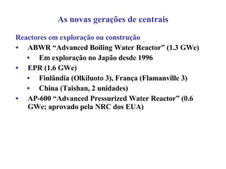 Reactores em exploração ou construção ABWR “Advanced Boiling Water Reactor” (1.3 GWe) Em exploração no Japão desde 1996 EPR (1.6 GWe) Finlândia (Olkiluoto 3), França (Flamanville 3) China ( Taishan, 2 unidades)   AP-600 “Advanced Pressurized Water Reactor” (0.6 GWe; aprovado pela NRC dos EUA) As novas gerações de centrais 